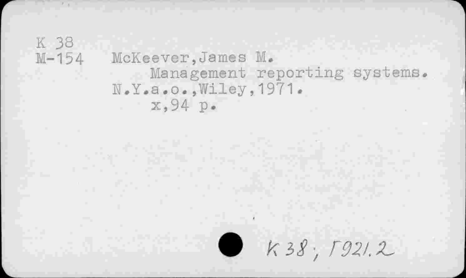 ﻿K 38
M-154 McKeever,James M.
Management reporting systems.
N.Y.a.o.,Wiley,1971.
x,94 p.
• KiS-, F92I.